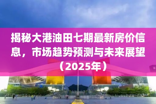 揭秘大港油田七期最新房价信息，市场趋势预测与未来展望（2025年）