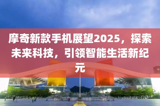 摩奇新款手机展望2025，探索未来科技，引领智能生活新纪元