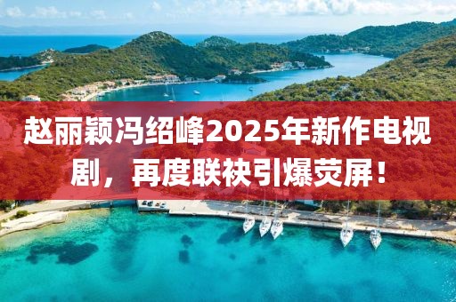 赵丽颖冯绍峰2025年新作电视剧，再度联袂引爆荧屏！