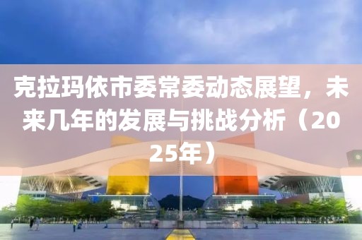 克拉玛依市委常委动态展望，未来几年的发展与挑战分析（2025年）