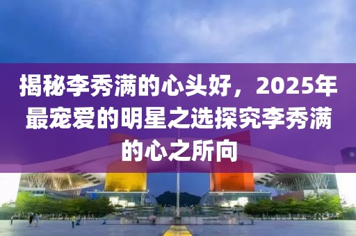 揭秘李秀满的心头好，2025年最宠爱的明星之选探究李秀满的心之所向
