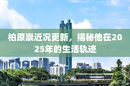 柏原崇近况更新，揭秘他在2025年的生活轨迹