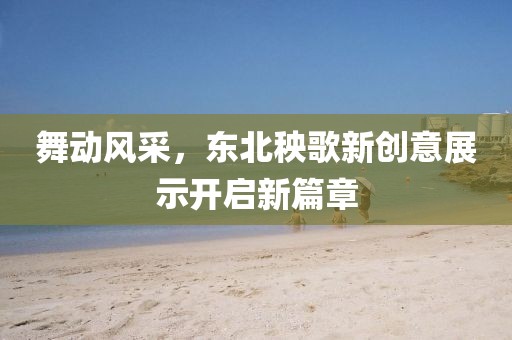舞动风采，东北秧歌新创意展示开启新篇章
