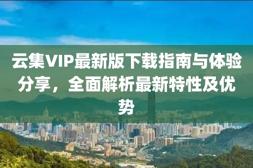 云集VIP最新版下载指南与体验分享，全面解析最新特性及优势