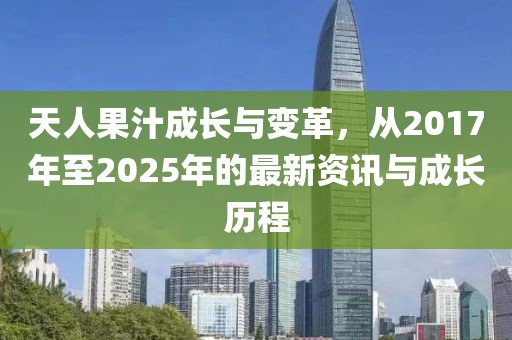 天人果汁成长与变革，从2017年至2025年的最新资讯与成长历程