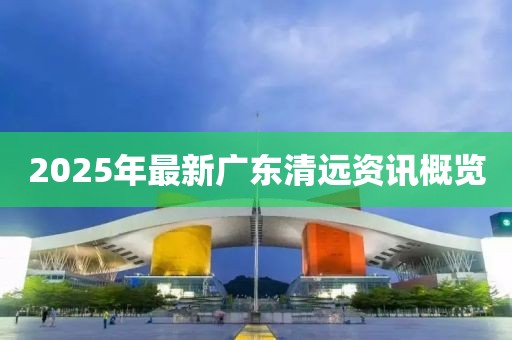 2025年最新广东清远资讯概览