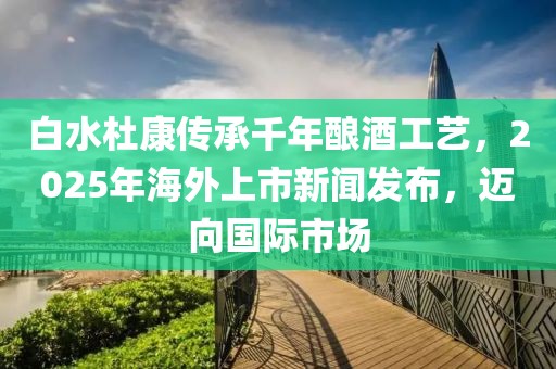 白水杜康传承千年酿酒工艺，2025年海外上市新闻发布，迈向国际市场