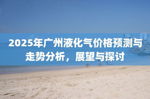 2025年广州液化气价格预测与走势分析，展望与探讨