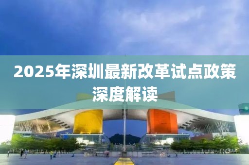 2025年深圳最新改革试点政策深度解读