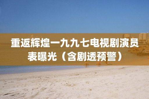 重返辉煌一九九七电视剧演员表曝光（含剧透预警）