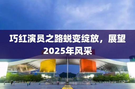 巧红演员之路蜕变绽放，展望2025年风采