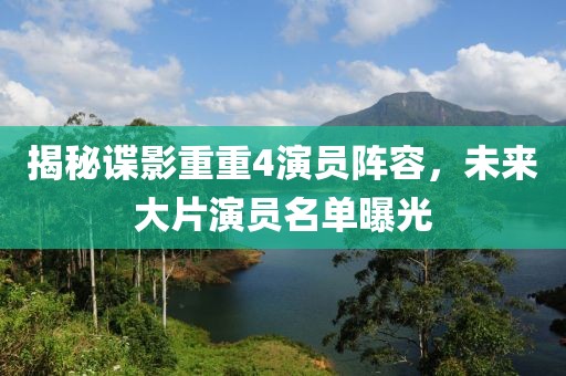 揭秘谍影重重4演员阵容，未来大片演员名单曝光