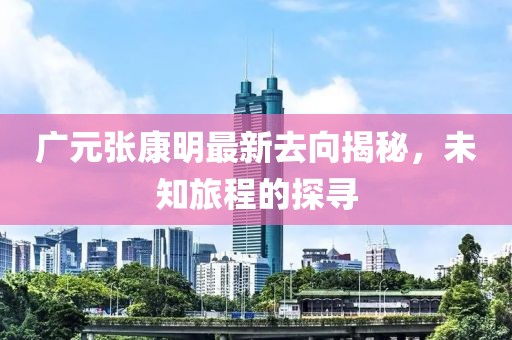 广元张康明最新去向揭秘，未知旅程的探寻