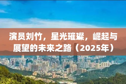 演员刘竹，星光璀璨，崛起与展望的未来之路（2025年）