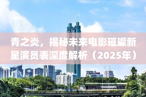 青之炎，揭秘未来电影璀璨新星演员表深度解析（2025年）