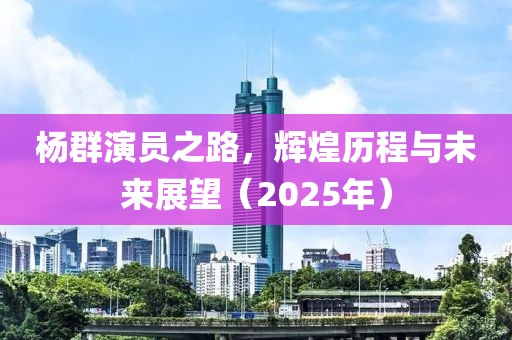 杨群演员之路，辉煌历程与未来展望（2025年）