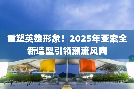 重塑英雄形象！2025年亚索全新造型引领潮流风向
