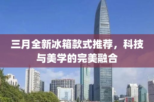 三月全新冰箱款式推荐，科技与美学的完美融合