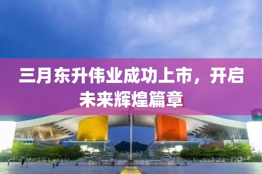 三月东升伟业成功上市，开启未来辉煌篇章