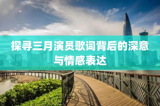 探寻三月演员歌词背后的深意与情感表达