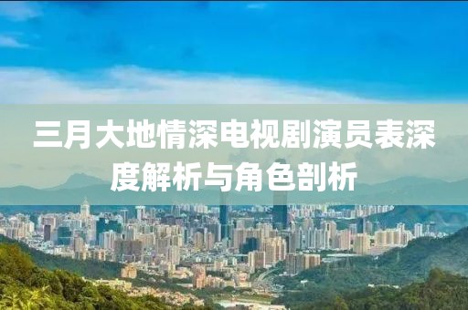 三月大地情深电视剧演员表深度解析与角色剖析