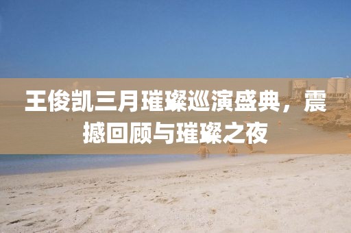 王俊凯三月璀璨巡演盛典，震撼回顾与璀璨之夜
