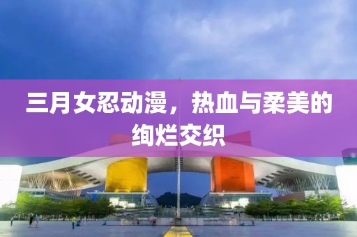 三月女忍动漫，热血与柔美的绚烂交织