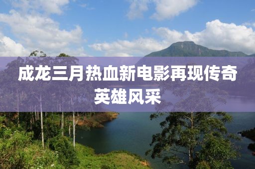 成龙三月热血新电影再现传奇英雄风采
