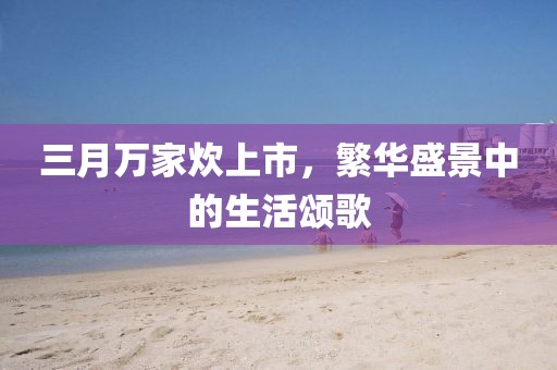 三月万家炊上市，繁华盛景中的生活颂歌