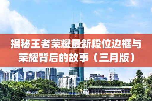 揭秘王者荣耀最新段位边框与荣耀背后的故事（三月版）