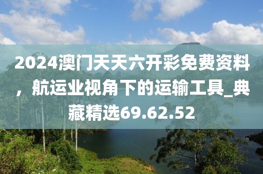 2024澳门天天六开彩免费资料，航运业视角下的运输工具_典藏精选69.62.52