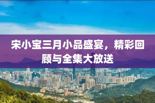 宋小宝三月小品盛宴，精彩回顾与全集大放送
