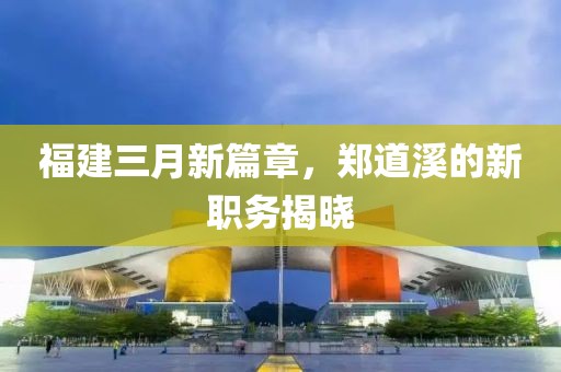 福建三月新篇章，郑道溪的新职务揭晓