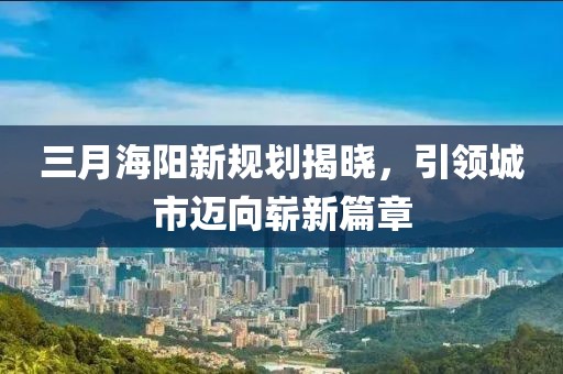 三月海阳新规划揭晓，引领城市迈向崭新篇章