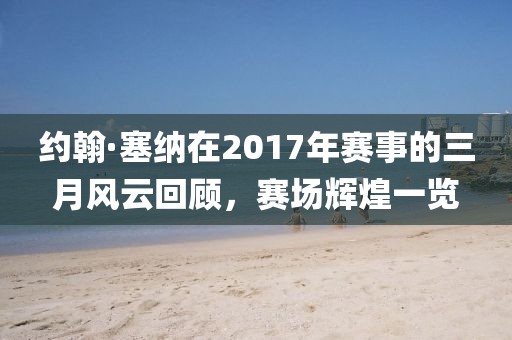 约翰·塞纳在2017年赛事的三月风云回顾，赛场辉煌一览