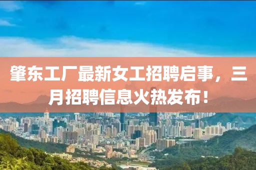 肇东工厂最新女工招聘启事，三月招聘信息火热发布！