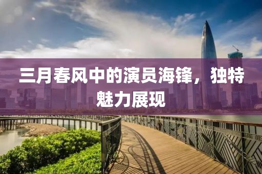 三月春风中的演员海锋，独特魅力展现