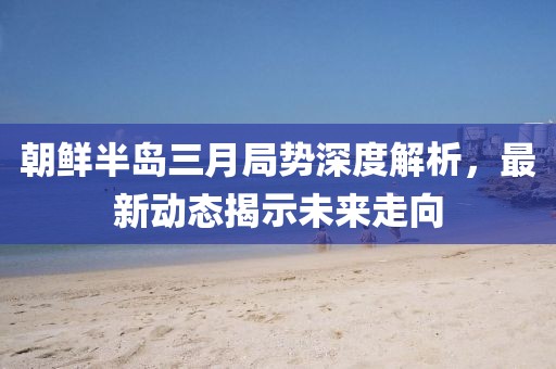 朝鲜半岛三月局势深度解析，最新动态揭示未来走向