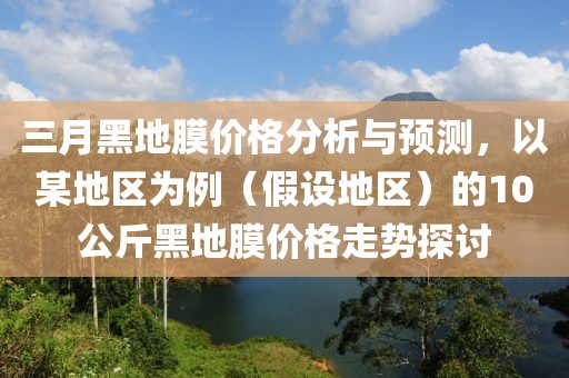 三月黑地膜价格分析与预测，以某地区为例（假设地区）的10公斤黑地膜价格走势探讨