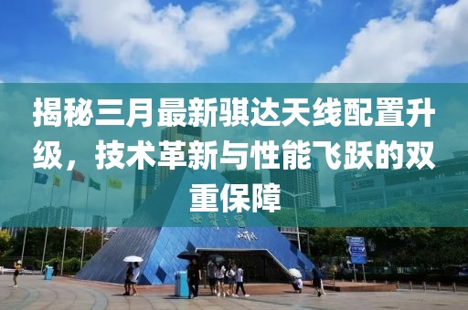 揭秘三月最新骐达天线配置升级，技术革新与性能飞跃的双重保障