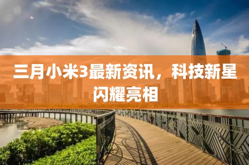 三月小米3最新资讯，科技新星闪耀亮相