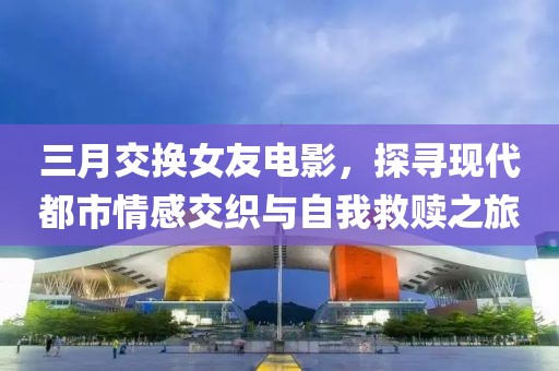 三月交换女友电影，探寻现代都市情感交织与自我救赎之旅