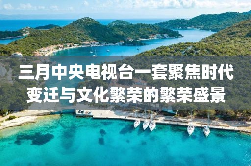 三月中央电视台一套聚焦时代变迁与文化繁荣的繁荣盛景