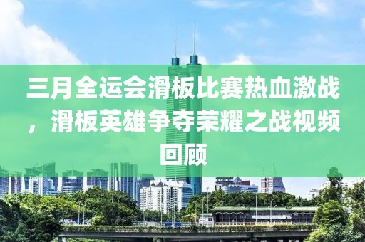 三月全运会滑板比赛热血激战，滑板英雄争夺荣耀之战视频回顾