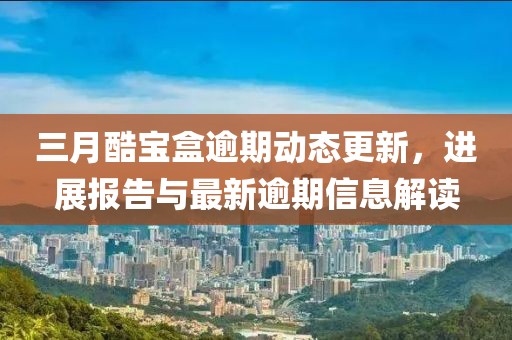 三月酷宝盒逾期动态更新，进展报告与最新逾期信息解读