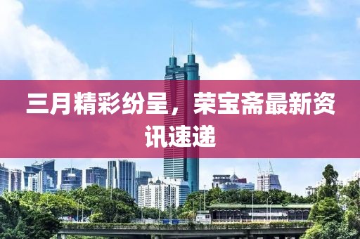 三月精彩纷呈，荣宝斋最新资讯速递