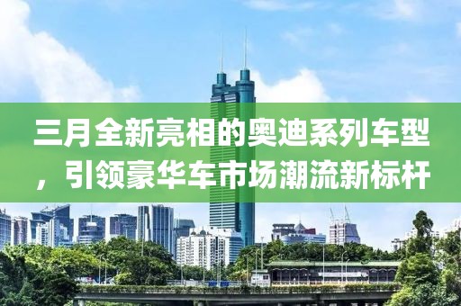 三月全新亮相的奥迪系列车型，引领豪华车市场潮流新标杆