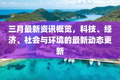 三月最新资讯概览，科技、经济、社会与环境的最新动态更新