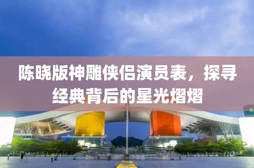 陈晓版神雕侠侣演员表，探寻经典背后的星光熠熠