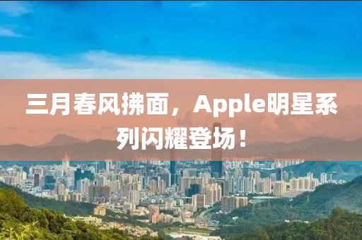 三月春风拂面，Apple明星系列闪耀登场！